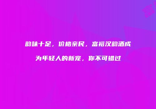 韵味十足，价格亲民，富裕汉韵酒成为年轻人的新宠，你不可错过