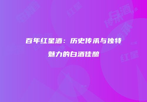 百年红星酒：历史传承与独特魅力的白酒佳酿