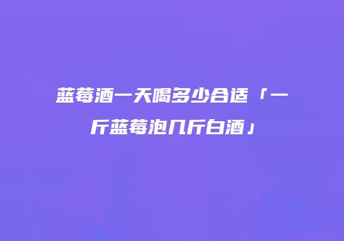 蓝莓酒一天喝多少合适「一斤蓝莓泡几斤白酒」