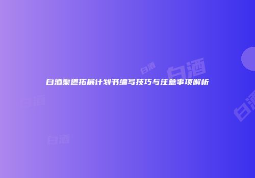 白酒渠道拓展计划书编写技巧与注意事项解析