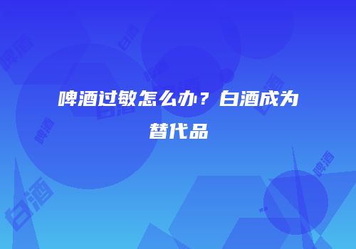 啤酒过敏怎么办？白酒成为替代品