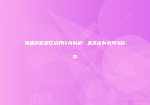 新疆葡萄酒庄招聘详情解析：薪资福利与环境优势