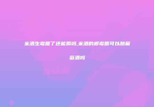 米酒生霉菌了还能喝吗,米酒的根霉菌可以酿葡萄酒吗