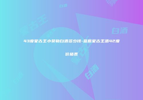 43度蒙古王小贝勒白酒多少钱-蓝瓶蒙古王酒42度价格表
