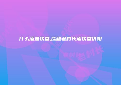 什么酒是铁盒,淡雅老村长酒铁盒价格