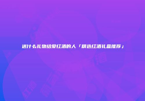 送什么礼物给爱红酒的人「精选红酒礼盒推荐」