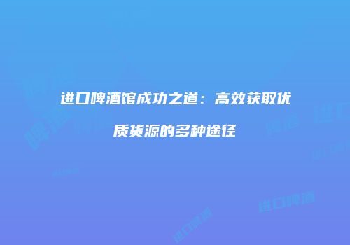 进口啤酒馆成功之道：高效获取优质货源的多种途径