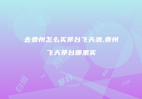 去贵州怎么买茅台飞天酒,贵州飞天茅台哪里买