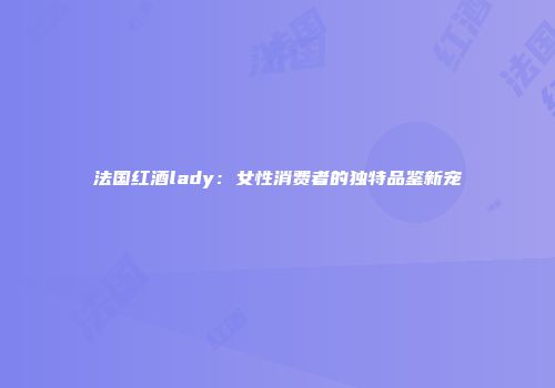 法国红酒lady：女性消费者的独特品鉴新宠