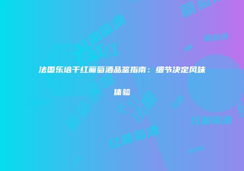 法国乐培干红葡萄酒品鉴指南：细节决定风味体验