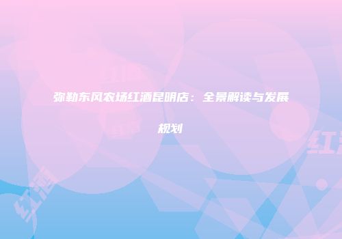 弥勒东风农场红酒昆明店：全景解读与发展规划