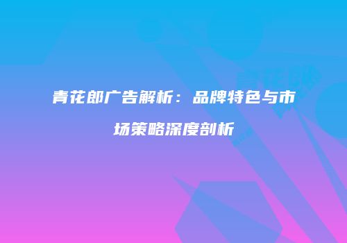 青花郎广告解析：品牌特色与市场策略深度剖析