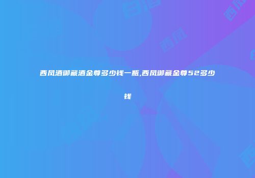西凤酒御藏酒金尊多少钱一瓶,西凤御藏金尊52多少钱