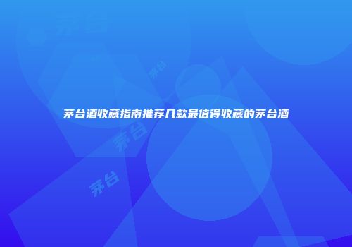 茅台酒收藏指南推荐几款最值得收藏的茅台酒