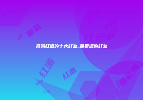 常喝红酒的十大好处_葡萄酒的好处