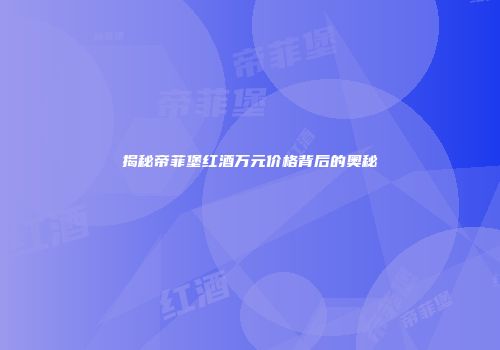 揭秘帝菲堡红酒万元价格背后的奥秘