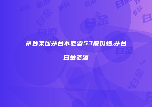 茅台集团茅台不老酒53度价格,茅台白金老酒