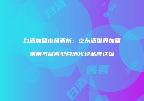 白酒加盟市场解析：京东酒世界加盟费用与酱香型白酒代理品牌选择