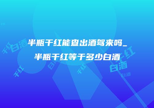 半瓶干红能查出酒驾来吗_半瓶干红等于多少白酒