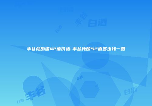 丰谷纯酿酒42度价格-丰谷纯酿52度多少钱一箱