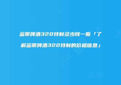 蓝带啤酒320特制多少钱一瓶「了解蓝带啤酒320特制的价格信息」