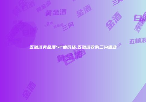 五粮液黄金酒52度价格,五粮液收购三沟酒业