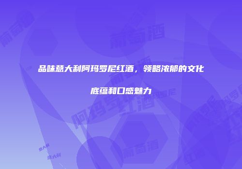 品味意大利阿玛罗尼红酒，领略浓郁的文化底蕴和口感魅力