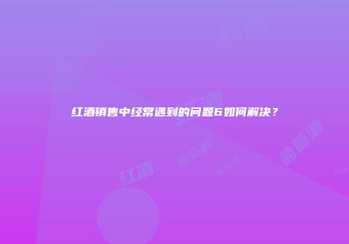 红酒销售中经常遇到的问题6如何解决？