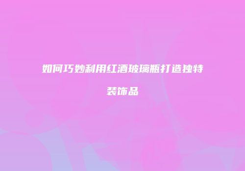 如何巧妙利用红酒玻璃瓶打造独特装饰品