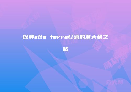 探寻alta terra红酒的意大利之旅