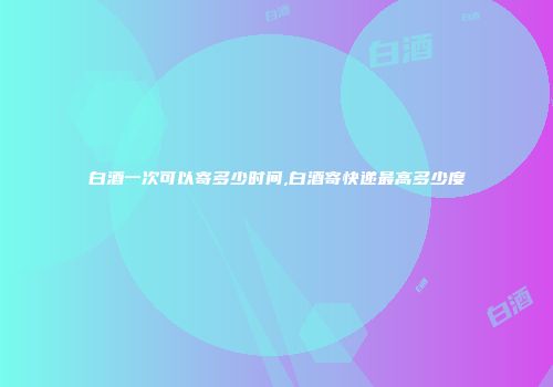 白酒一次可以寄多少时间,白酒寄快递最高多少度