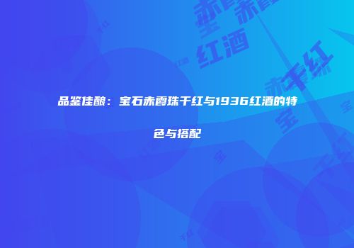 品鉴佳酿：宝石赤霞珠干红与1936红酒的特色与搭配