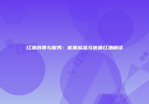 红酒消费与服务：客服标准与优质红酒解读