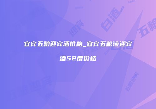 宜宾五粮迎宾酒价格_宜宾五粮液迎宾酒52度价格