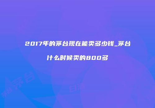 2017年的茅台现在能卖多少钱_茅台什么时候卖的800多