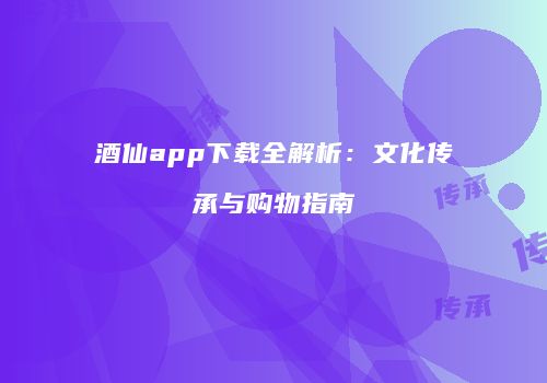 酒仙app下载全解析：文化传承与购物指南