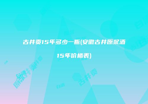 古井贡15年多少一瓶(安徽古井原浆酒15年价格表)