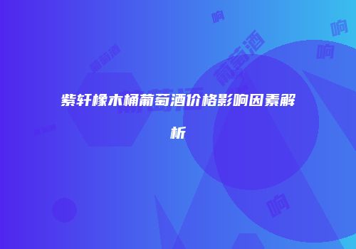紫轩橡木桶葡萄酒价格影响因素解析