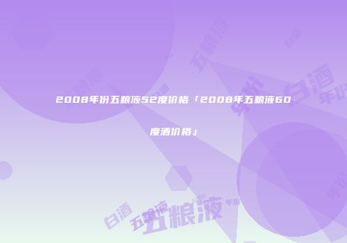 2008年份五粮液52度价格「2008年五粮液60度酒价格」