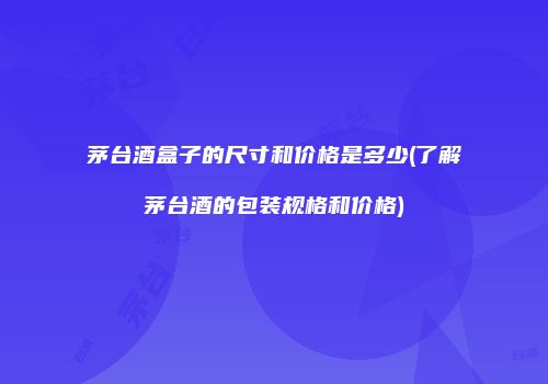 茅台酒盒子的尺寸和价格是多少(了解茅台酒的包装规格和价格)