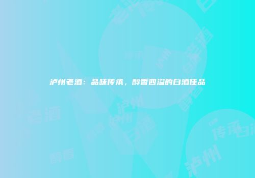 泸州老酒：品味传承，醇香四溢的白酒佳品