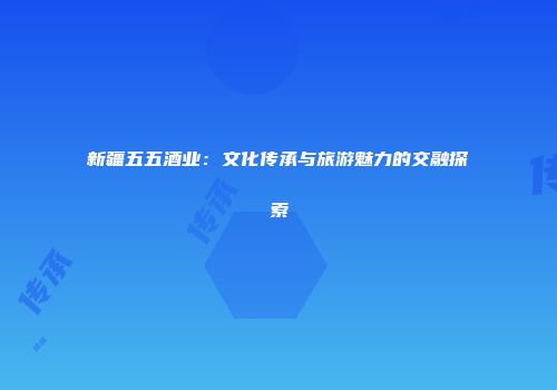 新疆五五酒业：文化传承与旅游魅力的交融探索