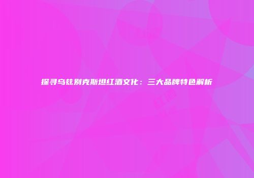 探寻乌兹别克斯坦红酒文化：三大品牌特色解析