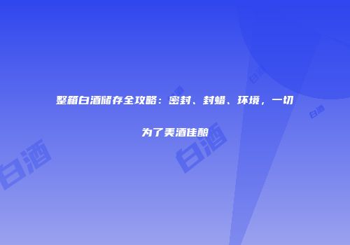 整箱白酒储存全攻略：密封、封蜡、环境，一切为了美酒佳酿