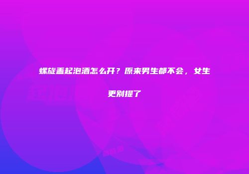 螺旋盖起泡酒怎么开？原来男生都不会，女生更别提了