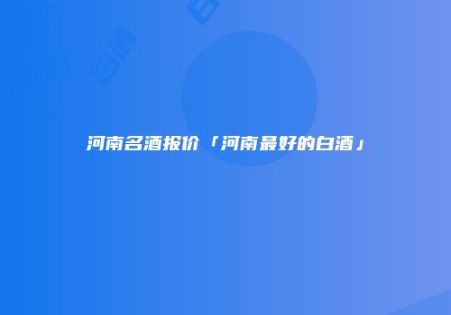 河南名酒报价「河南最好的白酒」