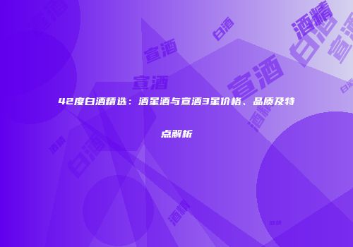 42度白酒精选：酒星酒与宣酒3星价格、品质及特点解析