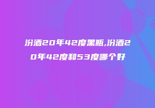 汾酒20年42度黑瓶,汾酒20年42度和53度哪个好