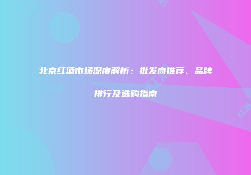 北京红酒市场深度解析：批发商推荐、品牌排行及选购指南