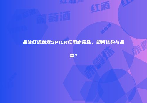 品味红酒新宠SPiER红酒赤霞珠，如何选购与品鉴？